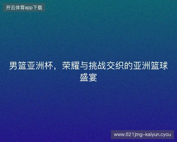 男篮亚洲杯，荣耀与挑战交织的亚洲篮球盛宴